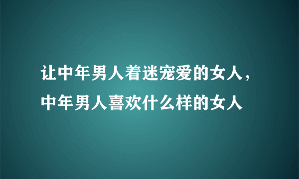 让中年男人着迷宠爱的女人，中年男人喜欢什么样的女人