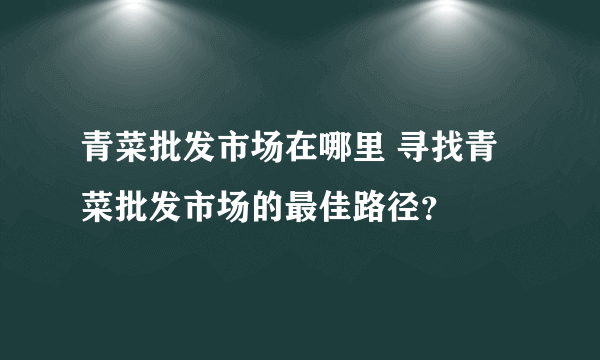 青菜批发市场在哪里 寻找青菜批发市场的最佳路径？