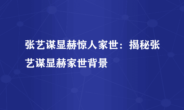 张艺谋显赫惊人家世：揭秘张艺谋显赫家世背景