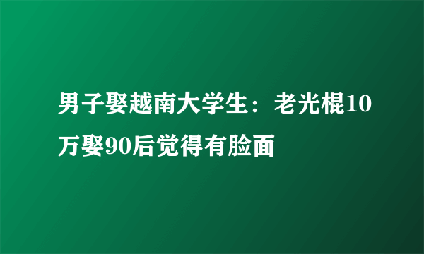 男子娶越南大学生：老光棍10万娶90后觉得有脸面