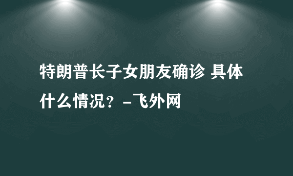 特朗普长子女朋友确诊 具体什么情况？-飞外网