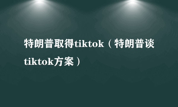 特朗普取得tiktok（特朗普谈tiktok方案）