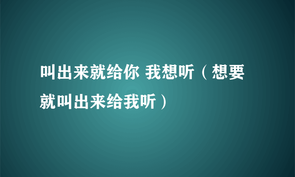 叫出来就给你 我想听（想要就叫出来给我听）