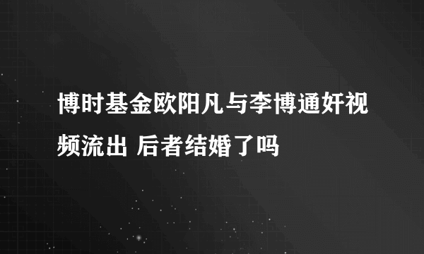 博时基金欧阳凡与李博通奸视频流出 后者结婚了吗