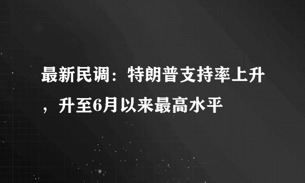 最新民调：特朗普支持率上升，升至6月以来最高水平