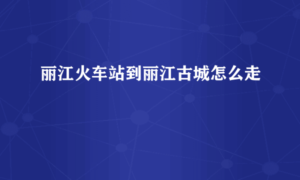 丽江火车站到丽江古城怎么走