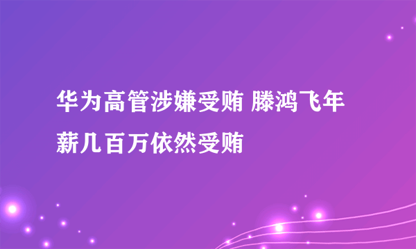 华为高管涉嫌受贿 滕鸿飞年薪几百万依然受贿