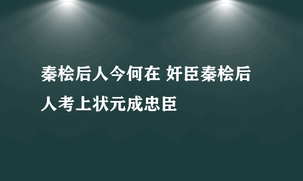 秦桧后人今何在 奸臣秦桧后人考上状元成忠臣