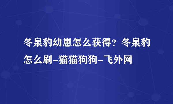 冬泉豹幼崽怎么获得？冬泉豹怎么刷-猫猫狗狗-飞外网