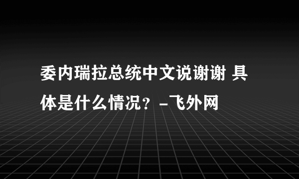 委内瑞拉总统中文说谢谢 具体是什么情况？-飞外网