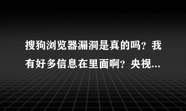 搜狗浏览器漏洞是真的吗？我有好多信息在里面啊？央视都报导了！