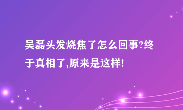 吴磊头发烧焦了怎么回事?终于真相了,原来是这样!