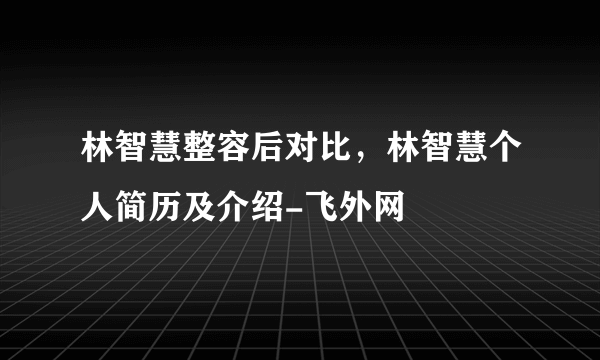 林智慧整容后对比，林智慧个人简历及介绍-飞外网