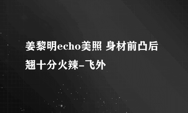 姜黎明echo美照 身材前凸后翘十分火辣-飞外