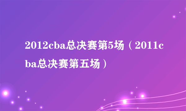 2012cba总决赛第5场（2011cba总决赛第五场）