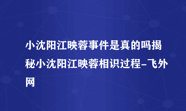 小沈阳江映蓉事件是真的吗揭秘小沈阳江映蓉相识过程-飞外网