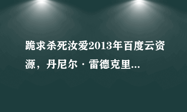 跪求杀死汝爱2013年百度云资源，丹尼尔·雷德克里夫主演的