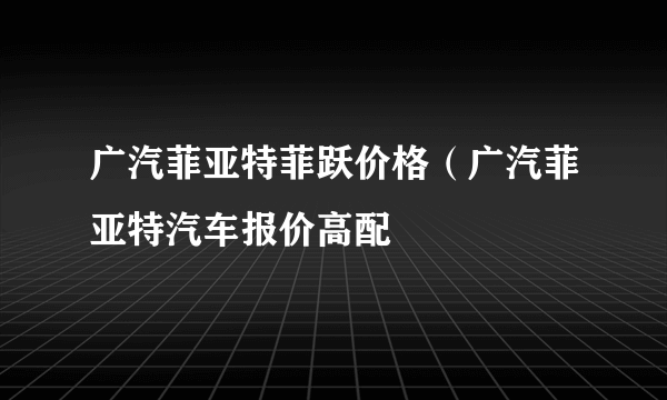 广汽菲亚特菲跃价格（广汽菲亚特汽车报价高配