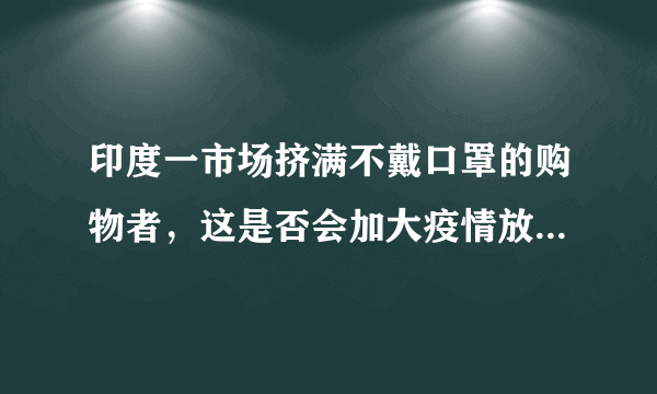 印度一市场挤满不戴口罩的购物者，这是否会加大疫情放空难度？