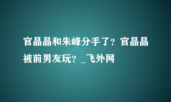 官晶晶和朱峰分手了？官晶晶被前男友玩？_飞外网