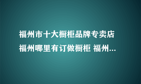 福州市十大橱柜品牌专卖店 福州哪里有订做橱柜 福州可以买橱柜的网点推荐