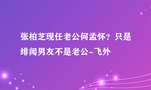 张柏芝现任老公何孟怀？只是绯闻男友不是老公-飞外