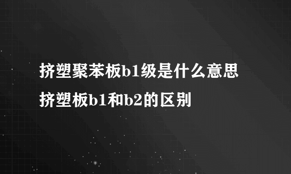 挤塑聚苯板b1级是什么意思 挤塑板b1和b2的区别