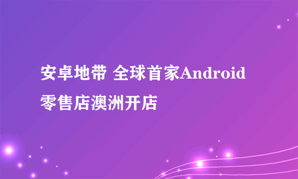 安卓地带 全球首家Android零售店澳洲开店