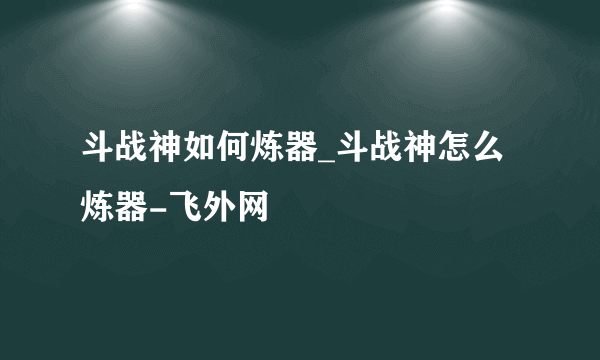 斗战神如何炼器_斗战神怎么炼器-飞外网