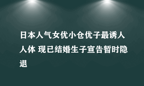 日本人气女优小仓优子最诱人人体 现已结婚生子宣告暂时隐退