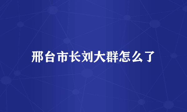 邢台市长刘大群怎么了