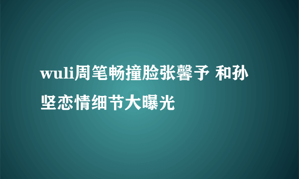 wuli周笔畅撞脸张馨予 和孙坚恋情细节大曝光