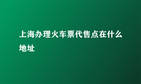 上海办理火车票代售点在什么地址