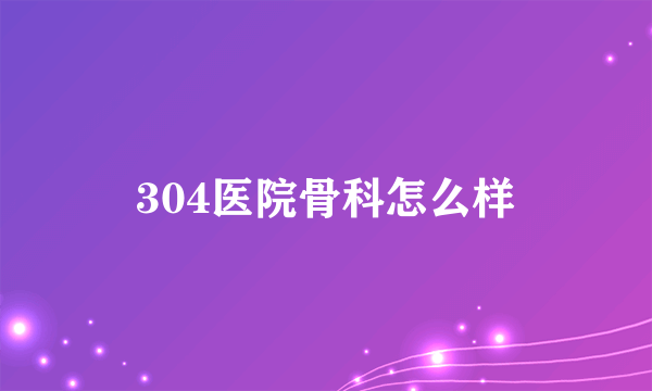 304医院骨科怎么样