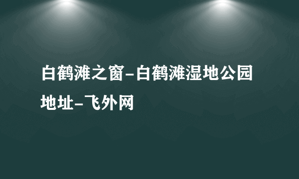 白鹤滩之窗-白鹤滩湿地公园地址-飞外网