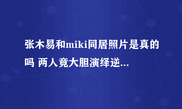 张木易和miki同居照片是真的吗 两人竟大胆演绎逆天恋-飞外