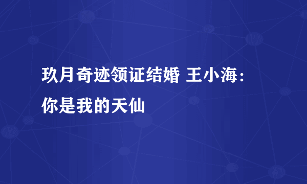 玖月奇迹领证结婚 王小海：你是我的天仙