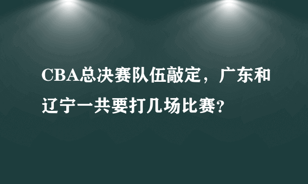 CBA总决赛队伍敲定，广东和辽宁一共要打几场比赛？