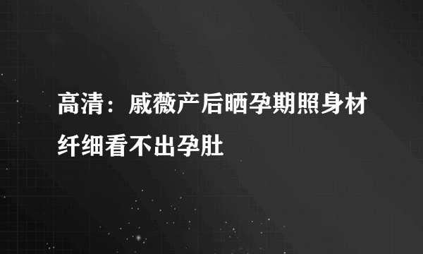 高清：戚薇产后晒孕期照身材纤细看不出孕肚