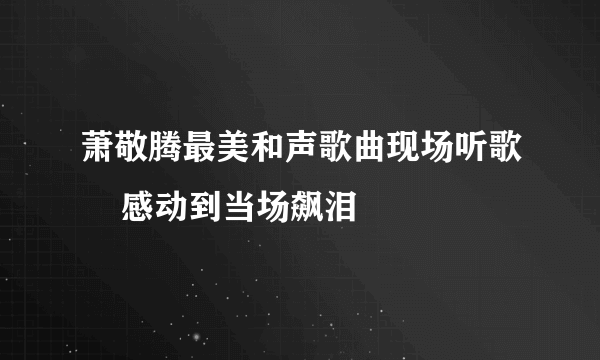 萧敬腾最美和声歌曲现场听歌    感动到当场飙泪