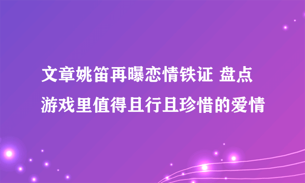 文章姚笛再曝恋情铁证 盘点游戏里值得且行且珍惜的爱情