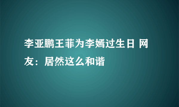 李亚鹏王菲为李嫣过生日 网友：居然这么和谐