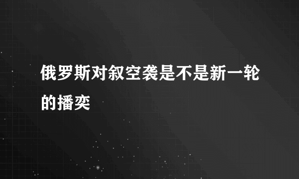 俄罗斯对叙空袭是不是新一轮的播奕