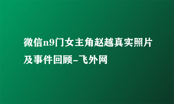 微信n9门女主角赵越真实照片及事件回顾-飞外网