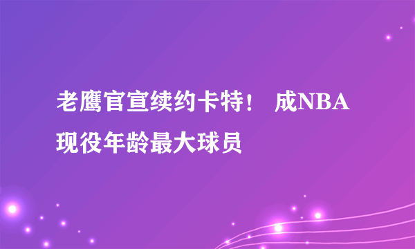 老鹰官宣续约卡特！ 成NBA现役年龄最大球员