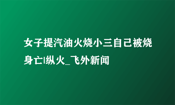 女子提汽油火烧小三自己被烧身亡|纵火_飞外新闻