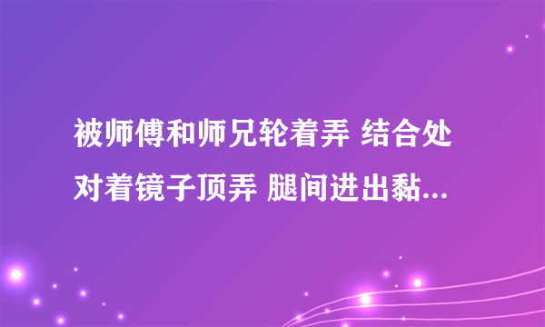 被师傅和师兄轮着弄 结合处对着镜子顶弄 腿间进出黏腻水声-情感口述