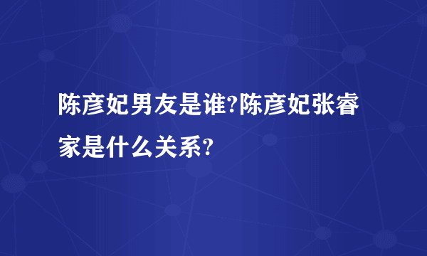 陈彦妃男友是谁?陈彦妃张睿家是什么关系?