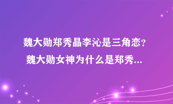 魏大勋郑秀晶李沁是三角恋？ 魏大勋女神为什么是郑秀晶_飞外网