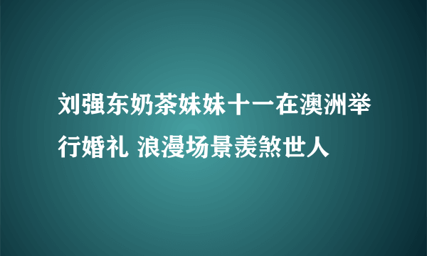 刘强东奶茶妹妹十一在澳洲举行婚礼 浪漫场景羡煞世人